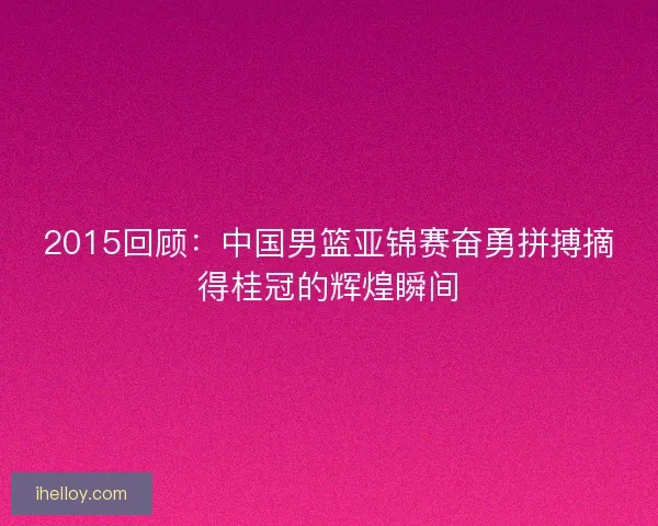 2015回顾：中国男篮亚锦赛奋勇拼搏摘得桂冠的辉煌瞬间