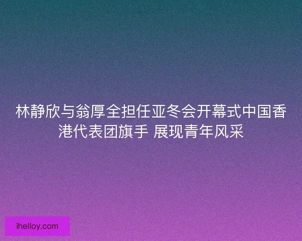 林静欣与翁厚全担任亚冬会开幕式中国香港代表团旗手 展现青年风采 林静欣与翁厚全担任亚冬会开幕式中国香港代表团旗手 展现青年风采