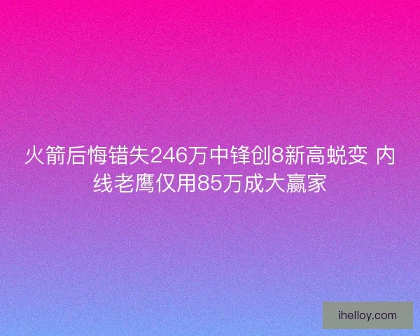 火箭后悔错失246万中锋创8新高蜕变 内线老鹰仅用85万成大赢家 火箭后悔错失246万中锋创8新高蜕变 内线老鹰仅用85万成大赢家