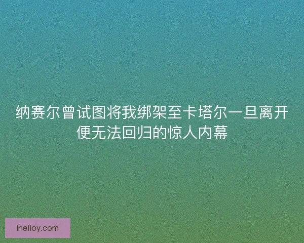 纳赛尔曾试图将我绑架至卡塔尔一旦离开便无法回归的惊人内幕 纳赛尔曾试图将我绑架至卡塔尔一旦离开便无法回归的惊人内幕