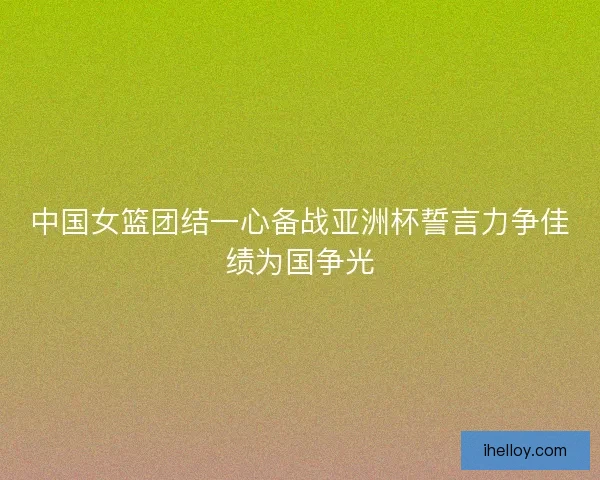 中国女篮团结一心备战亚洲杯誓言力争佳绩为国争光