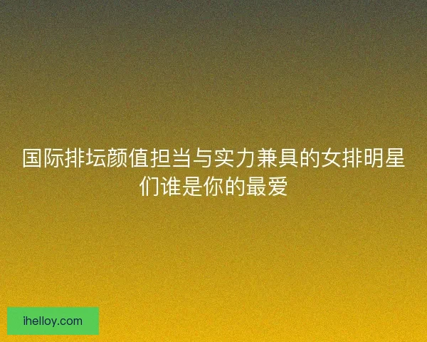 国际排坛颜值担当与实力兼具的女排明星们谁是你的最爱 国际排坛颜值担当与实力兼具的女排明星们谁是你的最爱