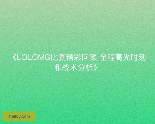 《LOLOMG比赛精彩回顾 全程高光时刻和战术分析》