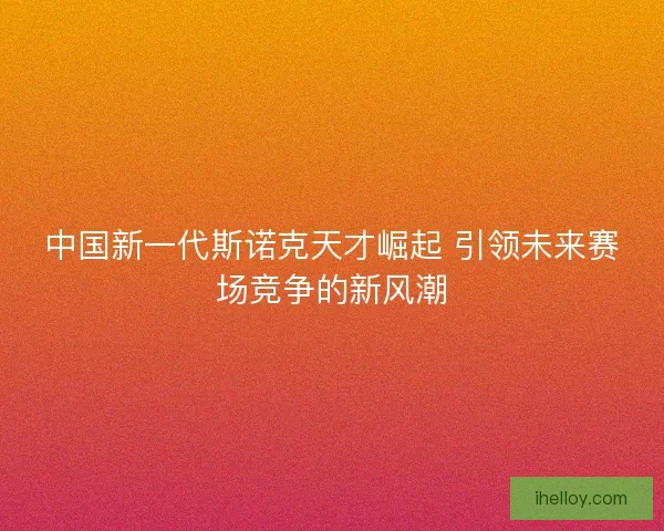中国新一代斯诺克天才崛起 引领未来赛场竞争的新风潮