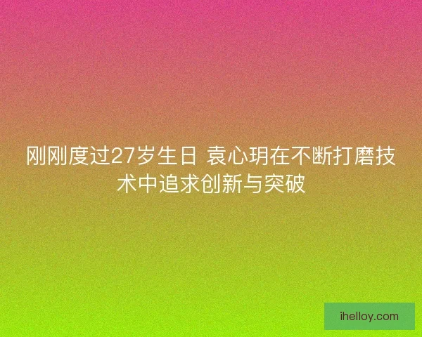 刚刚度过27岁生日 袁心玥在不断打磨技术中追求创新与突破