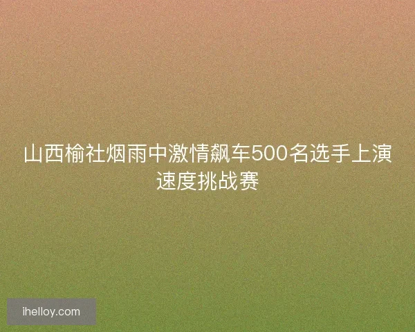 山西榆社烟雨中激情飙车500名选手上演速度挑战赛