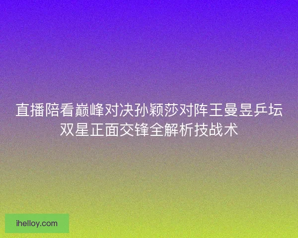 直播陪看巅峰对决孙颖莎对阵王曼昱乒坛双星正面交锋全解析技战术