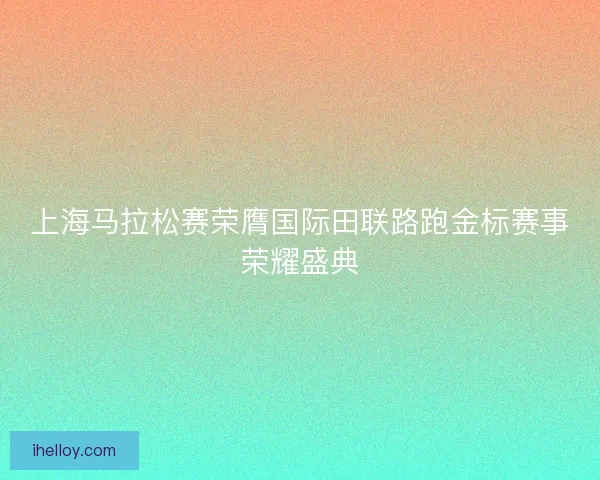 上海马拉松赛荣膺国际田联路跑金标赛事荣耀盛典 上海马拉松赛荣膺国际田联路跑金标赛事荣耀盛典