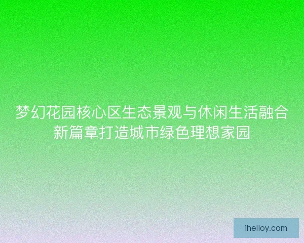 梦幻花园核心区生态景观与休闲生活融合新篇章打造城市绿色理想家园 梦幻花园核心区生态景观与休闲生活融合新篇章打造城市绿色理想家园