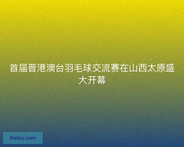首届晋港澳台羽毛球交流赛在山西太原盛大开幕 首届晋港澳台羽毛球交流赛在山西太原盛大开幕