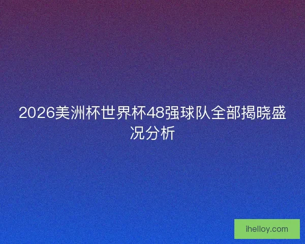 2026美洲杯世界杯48强球队全部揭晓盛况分析 2026美洲杯世界杯48强球队全部揭晓盛况分析