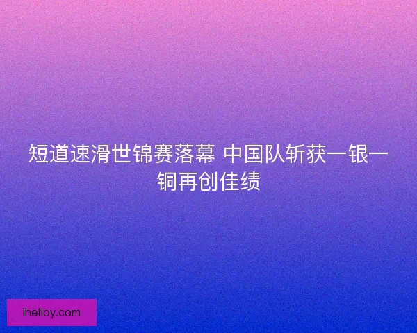 短道速滑世锦赛落幕 中国队斩获一银一铜再创佳绩 短道速滑世锦赛落幕 中国队斩获一银一铜再创佳绩