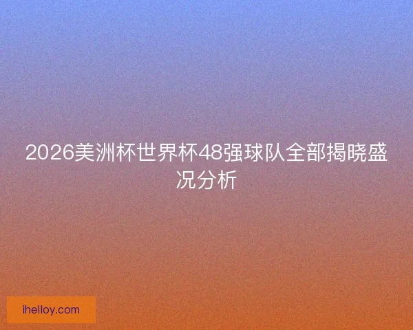 2026美洲杯世界杯48强球队全部揭晓盛况分析
