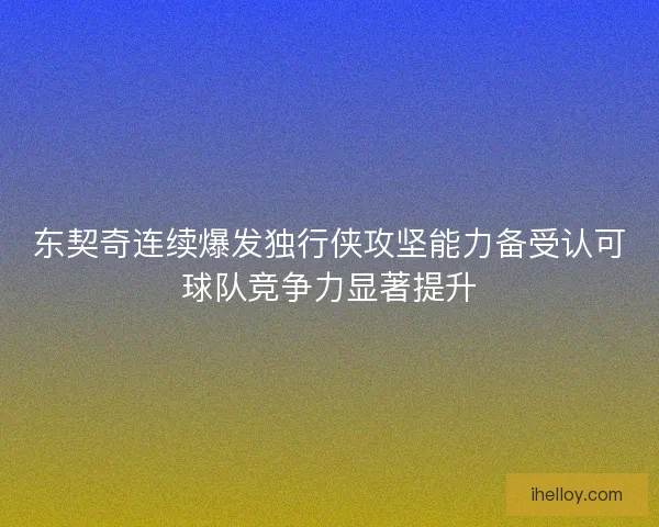 东契奇连续爆发独行侠攻坚能力备受认可球队竞争力显著提升 东契奇连续爆发独行侠攻坚能力备受认可球队竞争力显著提升