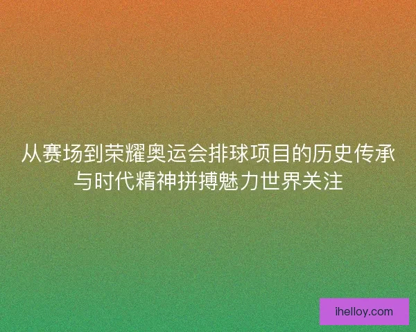 从赛场到荣耀奥运会排球项目的历史传承与时代精神拼搏魅力世界关注
