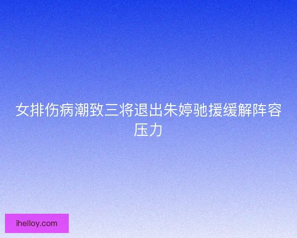 女排伤病潮致三将退出朱婷驰援缓解阵容压力 女排伤病潮致三将退出朱婷驰援缓解阵容压力