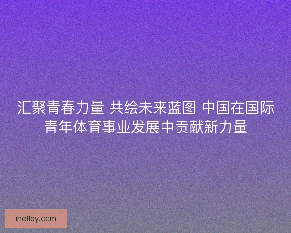 汇聚青春力量 共绘未来蓝图 中国在国际青年体育事业发展中贡献新力量 汇聚青春力量 共绘未来蓝图 中国在国际青年体育事业发展中贡献新力量