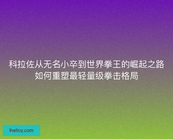 科拉佐从无名小卒到世界拳王的崛起之路如何重塑最轻量级拳击格局
