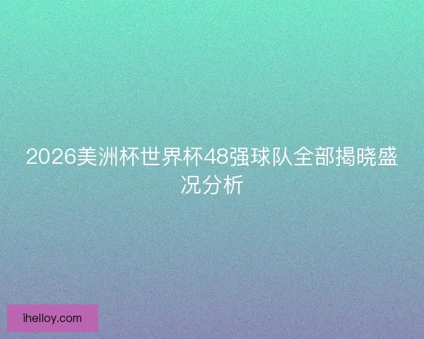 2026美洲杯世界杯48强球队全部揭晓盛况分析