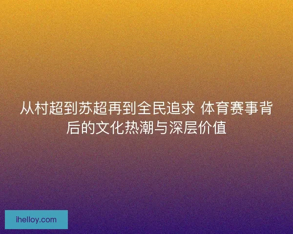 从村超到苏超再到全民追求 体育赛事背后的文化热潮与深层价值 从村超到苏超再到全民追求 体育赛事背后的文化热潮与深层价值