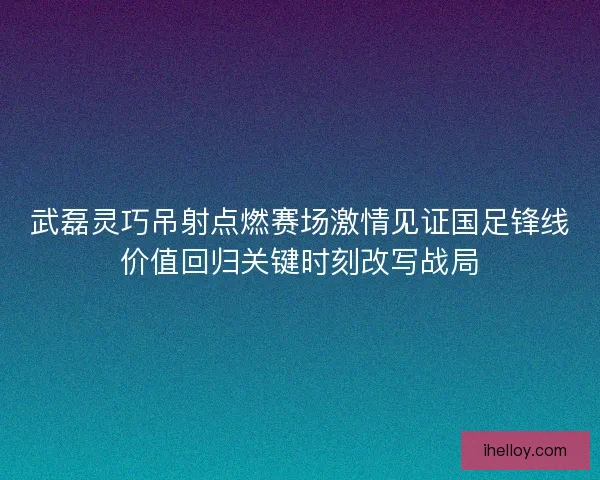 武磊灵巧吊射点燃赛场激情见证国足锋线价值回归关键时刻改写战局 武磊灵巧吊射点燃赛场激情见证国足锋线价值回归关键时刻改写战局