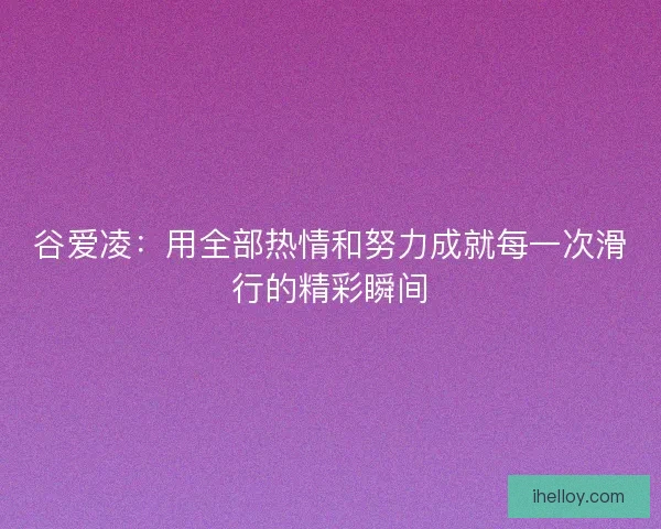 谷爱凌：用全部热情和努力成就每一次滑行的精彩瞬间