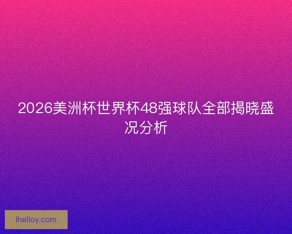 2026美洲杯世界杯48强球队全部揭晓盛况分析