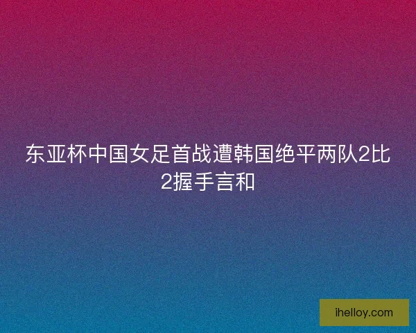 东亚杯中国女足首战遭韩国绝平两队2比2握手言和 东亚杯中国女足首战遭韩国绝平两队2比2握手言和