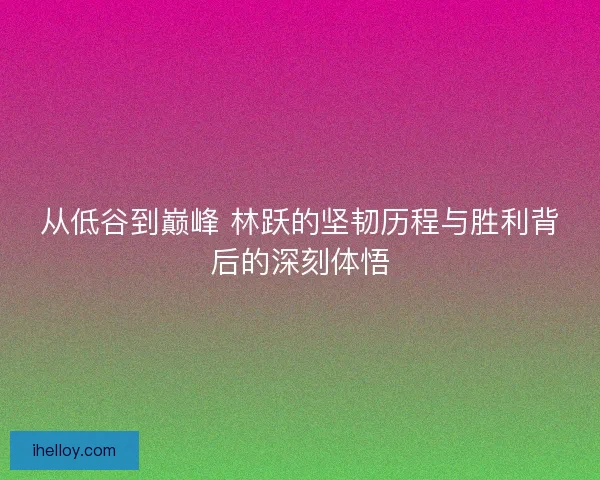 从低谷到巅峰 林跃的坚韧历程与胜利背后的深刻体悟 从低谷到巅峰 林跃的坚韧历程与胜利背后的深刻体悟